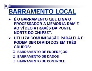 BARRAMENTO LOCAL 
 É O BARRAMENTO QUE LIGA O 
PROCESSADOR À MEMÓRIA RAM E 
AO VÍDEO ATRAVÉS DA PONTE 
NORTE DO CHIPSET. 
 UTILIZA COMUNICAÇÃO PARALELA E 
PODEM SER DIVIDIDOS EM TRÊS 
GRUPOS: 
 BARRAMENTO DE ENDEREÇOS 
 BARRAMENTO DE DADOS 
 BARRAMENTO DE CONTROLE 
 