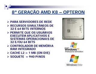 8ª GERAÇÃO AMD K8 – OPTERON 
 PARA SERVIDORES DE REDE 
 RECURSOS SIMULTÂNEOS DE 
32 E 64 BITS INTERNOS 
 PERMITE QUE OS USUÁRIOS 
EXECUTEM APLICATIVOS E 
SISTEMAS OPERACIONAIS DE 
32 E/OU 64 BITS 
 CONTROLADOR DE MEMÓRIA 
RAM INTEGRADO 
 CACHE L2 = 1 MB (ON DIE) 
 SOQUETE = 940 PINOS 
 