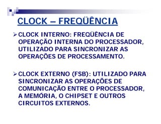 CLOCK – FREQÜÊNCIA 
CLOCK INTERNO: FREQÜÊNCIA DE 
OPERAÇÃO INTERNA DO PROCESSADOR, 
UTILIZADO PARA SINCRONIZAR AS 
OPERAÇÕES DE PROCESSAMENTO. 
CLOCK EXTERNO (FSB): UTILIZADO PARA 
SINCRONIZAR AS OPERAÇÕES DE 
COMUNICAÇÃO ENTRE O PROCESSADOR, 
A MEMÓRIA, O CHIPSET E OUTROS 
CIRCUITOS EXTERNOS. 
 