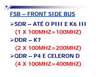 FSB – FRONT SIDE BUS 
SDR – ATÉ O PIII E K6 III 
(1 X 100MHZ=100MHZ) 
DDR – K7 
(2 X 100MHZ=200MHZ) 
QDR – P4 E CELERON D 
(4 X 100MHZ=400MHZ) 
 