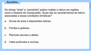 Os climas “árido” e “semiárido” podem moldar o relevo em regiões
como o Deserto do Cazaquistão. Quais são as características de relevo
associadas a essas condições climáticas?
a. Dunas de areia e depressões salinas.
b. Fiordes e geleiras.
c. Planícies aluviais e deltas.
d. Vales profundos e ravinas.
 