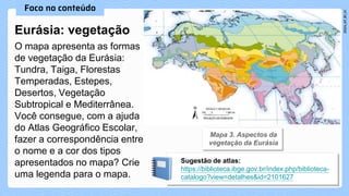 Eurásia: vegetação
O mapa apresenta as formas
de vegetação da Eurásia:
Tundra, Taiga, Florestas
Temperadas, Estepes,
Desertos, Vegetação
Subtropical e Mediterrânea.
Você consegue, com a ajuda
do Atlas Geográfico Escolar,
fazer a correspondência entre
o nome e a cor dos tipos
apresentados no mapa? Crie
uma legenda para o mapa.
Sugestão de atlas:
https://biblioteca.ibge.gov.br/index.php/biblioteca-
catalogo?view=detalhes&id=2101627
 
