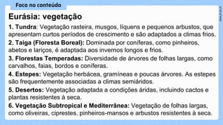 1. Tundra: Vegetação rasteira, musgos, líquens e pequenos arbustos, que
apresentam curtos períodos de crescimento e são adaptados a climas frios.
2. Taiga (Floresta Boreal): Dominada por coníferas, como pinheiros,
abetos e lariços, é adaptada aos invernos longos e frios.
3. Florestas Temperadas: Diversidade de árvores de folhas largas, como
carvalhos, faias, bordos e coníferas.
4. Estepes: Vegetação herbácea, gramíneas e poucas árvores. As estepes
são frequentemente associadas a climas semiáridos.
5. Desertos: Vegetação adaptada a condições áridas, incluindo cactos e
plantas resistentes à seca.
6. Vegetação Subtropical e Mediterrânea: Vegetação de folhas largas,
como oliveiras, ciprestes, pinheiros-mansos e arbustos resistentes à seca.
Eurásia: vegetação
 