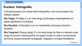 Eurásia: hidrografia
A Eurásia possui uma vasta rede hidrográfica, com os principais rios
listados abaixo:
Rio Volga: O Volga é o rio mais longo da Europa e desempenha um
papel significativo na Rússia.
Rio Danúbio: O Danúbio é um rio importante na Europa Central e
Sudeste.
Rio Yang-tsé (Chang Jiang): É o rio mais longo da Ásia e o terceiro mais
longo do mundo. Desempenha um papel crucial na vida e na economia
da China, proporcionando navegação, irrigação e energia hidrelétrica.
 