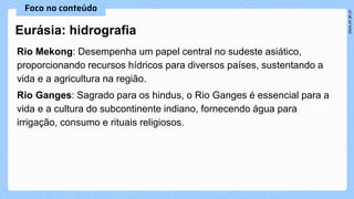 Rio Mekong: Desempenha um papel central no sudeste asiático,
proporcionando recursos hídricos para diversos países, sustentando a
vida e a agricultura na região.
Rio Ganges: Sagrado para os hindus, o Rio Ganges é essencial para a
vida e a cultura do subcontinente indiano, fornecendo água para
irrigação, consumo e rituais religiosos.
Eurásia: hidrografia
 