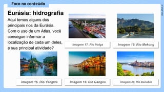 Eurásia: hidrografia
Aqui temos alguns dos
principais rios da Eurásia.
Com o uso de um Atlas, você
consegue informar a
localização de cada um deles,
e sua principal atividade?
 