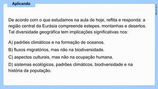 A) padrões climáticos e na formação de oceanos.
B) fluxos migratórios, mas não na biodiversidade.
C) aspectos culturais, mas não na ocupação humana.
D) sistemas ecológicos, padrões climáticos, biodiversidade e na
história da população.
De acordo com o que estudamos na aula de hoje, reflita e responda: a
região central da Eurásia compreende estepes, montanhas e desertos.
Tal diversidade geográfica tem implicações significativas nos:
 