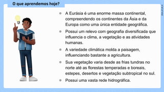 ● A Eurásia é uma enorme massa continental,
compreendendo os continentes da Ásia e da
Europa como uma única entidade geográfica.
● Possui um relevo com geografia diversificada que
influencia o clima, a vegetação e as atividades
humanas.
● A variedade climática molda a paisagem,
influenciando bastante a agricultura.
● Sua vegetação varia desde as frias tundras no
norte até as florestas temperadas e boreais,
estepes, desertos e vegetação subtropical no sul.
● Possui uma vasta rede hidrográfica.
 