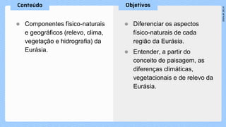 ● Componentes físico-naturais
e geográficos (relevo, clima,
vegetação e hidrografia) da
Eurásia.
● Diferenciar os aspectos
físico-naturais de cada
região da Eurásia.
● Entender, a partir do
conceito de paisagem, as
diferenças climáticas,
vegetacionais e de relevo da
Eurásia.
 