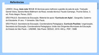 LEMOV, Doug. Aula nota 10 3.0: 63 técnicas para melhorar a gestão da sala de aula. Tradução
Daniel Vieira, Sandra Maria Mallmann da Rosa; revisão técnica: Fausto Camargo, Thuinie Daros. 3.
ed. Porto Alegre: Penso, 2023.
SÃO PAULO. Secretaria da Educação. Material de apoio “Currículo em Ação”, Geografia. Caderno
do Estudante. 6o ano. 1o bimestre. São Paulo.
SÃO PAULO. Secretaria da Educação. Coordenadoria Pedagógica. Currículo Paulista / organização,
Secretaria da Educação, Coordenadoria Pedagógica; União dos Dirigentes Municipais de Educação
do Estado de São Paulo – UNDIME. São Paulo: SEDUC, 2019. 400 p.; PDF; 13MB
 