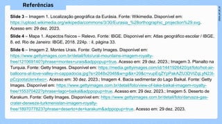 Slide 3 – Imagem 1. Localização geográfica da Eurásia. Fonte: Wikimedia. Disponível em:
https://upload.wikimedia.org/wikipedia/commons/3/30/Eurasia_%28orthographic_projection%29.svg.
Acesso em: 29 dez. 2023.
Slide 4 – Mapa 1. Aspectos físicos – Relevo. Fonte: IBGE. Disponível em: Atlas geográfico escolar / IBGE.
8. ed. Rio de Janeiro: IBGE, 2018. 224p. : il, página 33.
Slide 6 – Imagem 2. Montes Urais. Fonte: Getty Images. Disponível em:
https://www.gettyimages.com.br/detail/foto/ural-mountains-imagem-royalty-
free/121069140?phrase=montes+urais&adppopup=true. Acesso em: 29 dez. 2023.; Imagem 3. Planalto na
Turquia. Fonte: Getty Images. Disponível em: https://media.gettyimages.com/id/1441926420/pt/foto/hot-air-
balloons-at-love-valley-in-cappadocia.jpg?s=2048x2048&w=gi&k=20&c=vupEqZYpPakAZfJ3DVIZqLyN23I-
pCcjootaUerx4wo=. Acesso em: 30 dez. 2023.; Imagem 4. Bacia sedimentar do Lago Baikal. Fonte: Getty
Images. Disponível em: https://www.gettyimages.com.br/detail/foto/view-of-lake-baikal-imagem-royalty-
free/155370422?phrase=lago+baikal&adppopup=true. Acesso em: 29 dez. 2023.; Imagem 5. Deserto de
Karakum. Fonte: Getty Images. Disponível em: https://www.gettyimages.com.br/detail/foto/darvaza-gas-
crater-derweze-turkmenistan-imagem-royalty-
free/1897077823?phrase=deserto+de+karakum&adppopup=true. Acesso em: 29 dez. 2023.
 
