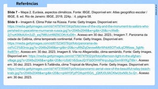 Slide 7 – Mapa 2. Eurásia, aspectos climáticos. Fonte: IBGE. Disponível em: Atlas geográfico escolar /
IBGE. 8. ed. Rio de Janeiro: IBGE, 2018. 224p. : il, página 58.
Slide 9 – Imagem 6. Clima Polar na Rússia. Fonte: Getty Images. Disponível em:
https://media.gettyimages.com/id/1479744104/pt/foto/view-of-the-city-and-the-monument-to-sailors-who-
perished-in-peacetime-murmansk-russia.jpg?s=2048x2048&w=gi&k=20&c=cWeB-
2j7nzK99bAiXm3JZi_exj7M6UvHMZ8COKrXzD8=. Acesso em 30 dez. 2023.; Imagem 7. Panorama da
cidade de Colônia, clima temperado continental. Fonte: Getty Images. Disponível em:
https://media.gettyimages.com/id/615234578/pt/foto/panorama-de-
col%C3%B3nia.jpg?s=2048x2048&w=gi&k=20&c=uRNZqOwvswMbrWhbX6Cf7xdLqCRKeas_5gbN-
8w8lTk=. Acesso em: 30 dez. 2023. Imagem 8. Vila no Afeganistão, clima semiárido. Fonte: Getty Images.
Disponível em: https://media.gettyimages.com/id/1790747932/pt/foto/afternoon-light-in-the-afghan-
village.jpg?s=2048x2048&w=gi&k=20&c=U0d01i6iSoeJQ1FibDOH4P4njcubgySixm9iYKgTt6k=. Acesso
em: 30 dez. 2023. Imagem 9.Tailândia, clima Tropical de Monções. Fonte: Getty Images. Disponível em:
https://media.gettyimages.com/id/1473165467/pt/foto/panoramic-aerial-view-of-the-beautiful-railay-beach-
krabi.jpg?s=2048x2048&w=gi&k=20&c=qi44Y0FjzPOAqsH5GrL_jQ6fU0UlACKlwUbxN9L5x-Q=. Acesso
em: 30 dez. 2023.
 
