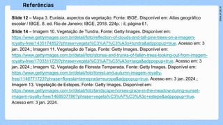 Slide 12 – Mapa 3. Eurásia, aspectos da vegetação. Fonte: IBGE. Disponível em: Atlas geográfico
escolar / IBGE. 8. ed. Rio de Janeiro: IBGE, 2018. 224p. : il, página 61.
Slide 14 – Imagem 10. Vegetação de Tundra. Fonte: Getty Images. Disponível em:
https://www.gettyimages.com.br/detail/foto/reflection-of-clouds-and-tall-pine-trees-on-a-imagem-
royalty-free/1435174852?phrase=vegeta%C3%A7%C3%A3o+tundra&adppopup=true. Acesso em: 3
jan. 2024.; Imagem 11. Vegetação de Taiga. Fonte: Getty Images. Disponível em:
https://www.gettyimages.com.br/detail/foto/stones-and-trunks-of-fallen-trees-looking-out-from-imagem-
royalty-free/1703311729?phrase=vegeta%C3%A7%C3%A3o+taiga&adppopup=true. Acesso em: 3
jan. 2024.; Imagem 12. Vegetação de Floresta Temperada. Fonte: Getty Images. Disponível em:
https://www.gettyimages.com.br/detail/foto/forest-and-autumn-imagem-royalty-
free/1146771723?phrase=floresta+temeprada+europa&adppopup=true. Acesso em: 3 jan. 2024.;
Imagem 13. Vegetação de Estepes. Fonte: Getty Images. Disponível em:
https://www.gettyimages.com.br/detail/foto/landscape-horses-graze-in-the-meadow-during-sunset-
imagem-royalty-free/1468937786?phrase=vegeta%C3%A7%C3%A3o+estepe&adppopup=true.
Acesso em: 3 jan. 2024.
 
