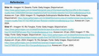 Slide 14 – Imagem 14. Deserto. Fonte: Getty Images. Disponível em:
https://www.gettyimages.com.br/detail/foto/aerial-view-of-the-bayanzag-flaming-cliffs-in-the-imagem-
royalty-free/1308292644?phrase=vegeta%C3%A7%C3%A3o+deserto+%C3%A1sia&adppopup=true.
Acesso em: 3 jan. 2024; Imagem 15. Vegetação Subtropical e Mediterrânea. Fonte: Getty Images.
Disponível em: https://www.gettyimages.com.br/detail/foto/scenic-view-of-mediterranean-sea-alcudia-in-
imagem-royalty-free/1471421469?phrase=floresta+mediterranea&adppopup=true. Acesso em: 3 jan.
2024.
Slide 17 – Imagem 16. Rio Yangtze. Fonte: Getty Images. Disponível em:
https://www.gettyimages.com.br/detail/foto/landscape-of-wuzhen-imagem-royalty-
free/1013524768?phrase=Rio+Yangtze&adppopup=true. Acesso em: 23 jan. 2024; Imagem 17. Rio
Volga. Fonte: Getty Images. Disponível em: https://www.gettyimages.com.br/detail/foto/drone-view-of-the-
city-of-rybinsk-with-the-bridge-imagem-royalty-free/1487595163?phrase=Rio+Volga&adppopup=true.
Acesso em: 23 jan. 2024; Imagem 18. Rio Ganges. Fonte: Getty Images. Disponível em
https://www.gettyimages.com.br/detail/foto/varanasi-imagem-royalty-
free/537988165?phrase=Rio+Ganges&adppopup=true. Acesso em: 23 jan. 2024;
 