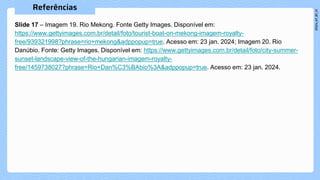 Slide 17 – Imagem 19. Rio Mekong. Fonte Getty Images. Disponível em:
https://www.gettyimages.com.br/detail/foto/tourist-boat-on-mekong-imagem-royalty-
free/939321998?phrase=rio+mekong&adppopup=true. Acesso em: 23 jan. 2024; Imagem 20. Rio
Danúbio. Fonte: Getty Images. Disponível em: https://www.gettyimages.com.br/detail/foto/city-summer-
sunset-landscape-view-of-the-hungarian-imagem-royalty-
free/1459738027?phrase=Rio+Dan%C3%BAbio%3A&adppopup=true. Acesso em: 23 jan. 2024.
 