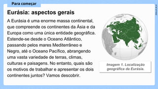 A Eurásia é uma enorme massa continental,
que compreende os continentes da Ásia e da
Europa como uma única entidade geográfica.
Estende-se desde o Oceano Atlântico,
passando pelos mares Mediterrâneo e
Negro, até o Oceano Pacífico, abrangendo
uma vasta variedade de terras, climas,
culturas e paisagens. No entanto, quais são
os motivos de trabalhar e apresentar os dois
continentes juntos? Vamos descobrir.
Eurásia: aspectos gerais
 