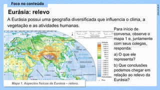 Eurásia: relevo
A Eurásia possui uma geografia diversificada que influencia o clima, a
vegetação e as atividades humanas.
Para início de
conversa, observe o
mapa 1 e, juntamente
com seus colegas,
responda:
a) O que ele
representa?
b) Que conclusões
podemos chegar em
relação ao relevo da
Eurásia?
 