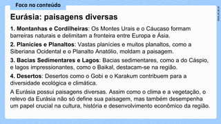 Eurásia: paisagens diversas
1. Montanhas e Cordilheiras: Os Montes Urais e o Cáucaso formam
barreiras naturais e delimitam a fronteira entre Europa e Ásia.
2. Planícies e Planaltos: Vastas planícies e muitos planaltos, como a
Siberiana Ocidental e o Planalto Anatólio, moldam a paisagem.
3. Bacias Sedimentares e Lagos: Bacias sedimentares, como a do Cáspio,
e lagos impressionantes, como o Baikal, destacam-se na região.
4. Desertos: Desertos como o Gobi e o Karakum contribuem para a
diversidade ecológica e climática.
A Eurásia possui paisagens diversas. Assim como o clima e a vegetação, o
relevo da Eurásia não só define sua paisagem, mas também desempenha
um papel crucial na cultura, história e desenvolvimento econômico da região.
 