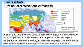 Eurásia: características climáticas
A Eurásia exibe uma diversidade climática marcante, abrangendo desde
as zonas polares no norte até os climas tropicais no sul. As regiões
temperadas experimentam estações distintas, ao passo que áreas áridas
e semiáridas enfrentam desafios associados à baixa precipitação.
 