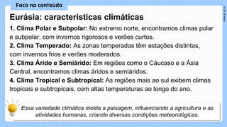 1. Clima Polar e Subpolar: No extremo norte, encontramos climas polar
e subpolar, com invernos rigorosos e verões curtos.
2. Clima Temperado: As zonas temperadas têm estações distintas,
com invernos frios e verões moderados.
3. Clima Árido e Semiárido: Em regiões como o Cáucaso e a Ásia
Central, encontramos climas áridos e semiáridos.
4. Clima Tropical e Subtropical: As regiões mais ao sul exibem climas
tropicais e subtropicais, com altas temperaturas ao longo do ano.
Eurásia: características climáticas
 