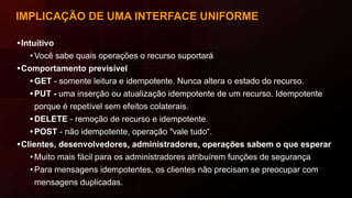IMPLICAÇÃO DE UMA INTERFACE UNIFORME
•Intuitivo
• Você sabe quais operações o recurso suportará
•Comportamento previsível
• GET - somente leitura e idempotente. Nunca altera o estado do recurso.
• PUT - uma inserção ou atualização idempotente de um recurso. Idempotente
porque é repetível sem efeitos colaterais.
• DELETE - remoção de recurso e idempotente.
• POST - não idempotente, operação "vale tudo“.
•Clientes, desenvolvedores, administradores, operações sabem o que esperar
• Muito mais fácil para os administradores atribuírem funções de segurança
• Para mensagens idempotentes, os clientes não precisam se preocupar com
mensagens duplicadas.
 