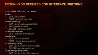 DESENHO DO RECURSO COM INTERFACE UNIFORME
• Na dúvida, defina um novo recurso
/orders
▫ GET - list all orders
▫ POST - submit a new order
/orders/{order-id}
▫ GET - get an order representation
▫ PUT - update an order
▫ DELETE - cancel an order
/orders/average-sale
▫ GET - calculate average sale
/customers
▫ GET - list all customers
▫ POST - create a new customer
/customers/{cust-id}
▫ GET - get a customer representation
▫ DELETE- remove a customer
/customers/{cust-id}/orders
▫ GET - get the orders of a customer
 