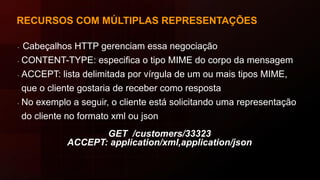 RECURSOS COM MÚLTIPLAS REPRESENTAÇÕES
∙ Cabeçalhos HTTP gerenciam essa negociação
∙ CONTENT-TYPE: especifica o tipo MIME do corpo da mensagem
∙ ACCEPT: lista delimitada por vírgula de um ou mais tipos MIME,
que o cliente gostaria de receber como resposta
∙ No exemplo a seguir, o cliente está solicitando uma representação
do cliente no formato xml ou json
GET /customers/33323
ACCEPT: application/xml,application/json
 
