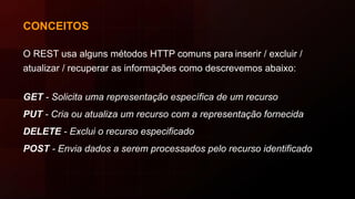 CONCEITOS
O REST usa alguns métodos HTTP comuns para inserir / excluir /
atualizar / recuperar as informações como descrevemos abaixo:
GET - Solicita uma representação específica de um recurso
PUT - Cria ou atualiza um recurso com a representação fornecida
DELETE - Exclui o recurso especificado
POST - Envia dados a serem processados pelo recurso identificado
 