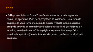 REST
• O Representational State Transfer visa evocar uma imagem de
como um aplicativo Web bem projetado se comporta: uma rede de
páginas da Web (uma máquina de estado virtual), onde o usuário
progride através de um aplicativo selecionando links (transições de
estado), resultando na próxima página (representando o próximo
estado do aplicativo) sendo transferida para o usuário e renderizada
para uso.
 