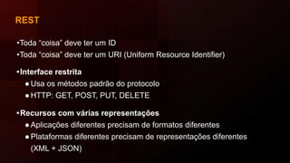 REST
•Toda “coisa” deve ter um ID
•Toda “coisa” deve ter um URI (Uniform Resource Identifier)
•Interface restrita
●Usa os métodos padrão do protocolo
●HTTP: GET, POST, PUT, DELETE
•Recursos com várias representações
●Aplicações diferentes precisam de formatos diferentes
●Plataformas diferentes precisam de representações diferentes
(XML + JSON)
 