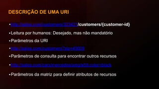 DESCRIÇÃO DE UMA URI
•http://sales.com/customers/323421/customers/{customer-id}
•Leitura por humanos: Desejado, mas não mandatório
•Parâmetros da URI
•http://sales.com/customers?zip=49009
•Parâmetros de consulta para encontrar outros recursos
•http://sales.com/cars/mercedes/amg/e55;color=black
•Parâmetros da matriz para definir atributos de recursos
 