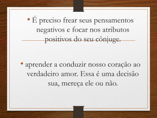 • É preciso frear seus pensamentos
negativos e focar nos atributos
positivos do seu cônjuge.
• aprender a conduzir nosso coração ao
verdadeiro amor. Essa é uma decisão
sua, mereça ele ou não.
 