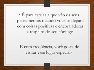 • É para esta sala que vão os seus
pensamentos quando você se depara
com coisas positivas e encorajadoras
a respeito do seu cônjuge.
E com freqüência, você gosta de
visitar esse lugar especial?
 