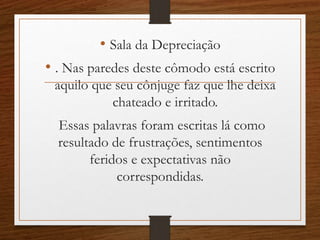 • Sala da Depreciação
• . Nas paredes deste cômodo está escrito
aquilo que seu cônjuge faz que lhe deixa
chateado e irritado.
Essas palavras foram escritas lá como
resultado de frustrações, sentimentos
feridos e expectativas não
correspondidas.
 