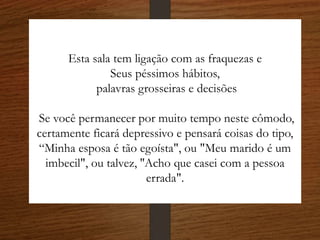 Esta sala tem ligação com as fraquezas e
Seus péssimos hábitos,
palavras grosseiras e decisões
Se você permanecer por muito tempo neste cômodo,
certamente ficará depressivo e pensará coisas do tipo,
“Minha esposa é tão egoísta", ou "Meu marido é um
imbecil", ou talvez, ''Acho que casei com a pessoa
errada".
 