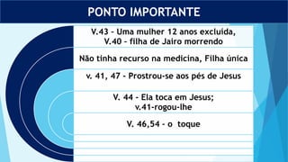 PONTO IMPORTANTE
V.43 – Uma mulher 12 anos excluída,
V.40 – filha de Jairo morrendo
Não tinha recurso na medicina, Filha única
v. 41, 47 - Prostrou-se aos pés de Jesus
V. 44 - Ela toca em Jesus;
v.41-rogou-lhe
V. 46,54 – o toque
 