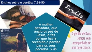 A mulher
pecadora, que
ungiu os pés de
Jesus, o fez
porque havia
recebido o perdão
para os seus
pecados. V.48
Ensinos sobre o perdão: 7.36-50
 