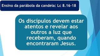 Os discípulos devem estar
atentos e revelar aos
outros a luz que
receberam, quando
encontraram Jesus.
Ensino da parábola da candeia: Lc 8.16-18
 