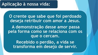 O crente que sabe que foi perdoado
deseja retribuir com amor a Jesus.
A demonstração desse amor passa
pela forma como se relaciona com os
que o cercam.
Recebido o perdão, a vida se
transforma em desejo de servir.
Aplicação à nossa vida:
 