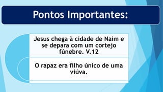 Pontos Importantes:
Jesus chega à cidade de Naim e
se depara com um cortejo
fúnebre. V.12
O rapaz era filho único de uma
viúva.
 