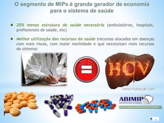 O segmento de MIPs é grande gerador de economia
para o sistema de saúde
20% menos estrutura de saúde necessária (ambulatórios, hospitais,
profissionais de saúde, etc)
Melhor utilização dos recursos da saúde (recursos alocados em doenças
com mais riscos, com maior morbidade e que necessitam mais recursos
do sistema)
 