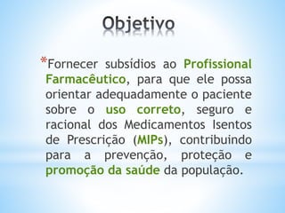 *Fornecer subsídios ao Profissional
Farmacêutico, para que ele possa
orientar adequadamente o paciente
sobre o uso correto, seguro e
racional dos Medicamentos Isentos
de Prescrição (MIPs), contribuindo
para a prevenção, proteção e
promoção da saúde da população.
 