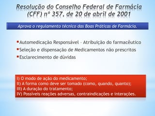 Aprova o regulamento técnico das Boas Práticas de Farmácia.
Automedicação Responsável – Atribuição do farmacêutico
Seleção e dispensação de Medicamentos não prescritos
Esclarecimento de dúvidas
I) O modo de ação do medicamento;
II) A forma como deve ser tomado (como, quando, quanto);
III) A duração do tratamento;
IV) Possíveis reações adversas, contraindicações e interações.
 