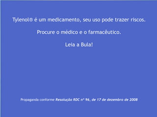 Dispõe sobre a propaganda, publicidade, informação e
outras práticas cujo objetivo seja a divulgação ou promoção
comercial de medicamentos.
Sem publicidade enganosa
Abusiva e indireta
Verídicas
Tylenol® é um medicamento, seu uso pode trazer riscos.
Procure o médico e o farmacêutico.
Leia a Bula!
Propaganda conforme Resolução RDC nº 96, de 17 de dezembro de 2008
 