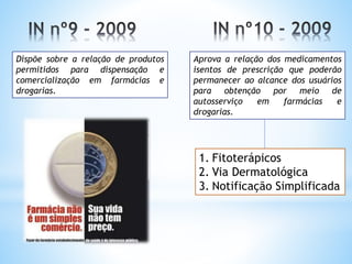 Dispõe sobre a relação de produtos
permitidos para dispensação e
comercialização em farmácias e
drogarias.
Aprova a relação dos medicamentos
isentos de prescrição que poderão
permanecer ao alcance dos usuários
para obtenção por meio de
autosserviço em farmácias e
drogarias.
1. Fitoterápicos
2. Via Dermatológica
3. Notificação Simplificada
 