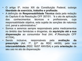 • O artigo 5º, inciso XIII da Constituição Federal, outorga
liberdade de exercício, trabalho e profissão.
• A definição de Responsabilidade Técnica dada pela redação
do Capítulo 6 da Resolução CFF 357/01: “é o ato de aplicação
dos conhecimentos técnicos e profissionais, cuja
responsabilidade objetiva, esta sujeita às sanções de natureza
civil, penal e administrativa.”
• Somos e seremos sempre responsáveis pelos medicamentos
no âmbito das farmácias e drogarias, da aquisição até a sua
dispensação ao consumidor final (Art. 4º,Resolução CFF
417/04),
• Sendo inclusive, responsáveis pela avaliação da
prescrição (Art. 7º, §1º da RDC 44/09), pela sua
intercambilidade (RDC 16/07 ANVISA) e pela orientação de
seu uso no ato da dispensação
 