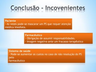 Paciente
- As vezes pode-se mascarar um PS que requer atenção
médica imediata.
Farmacêutico
- Obrigação de assumir responsabilidades.
- Imagem negativa ante um fracasso terapêutico
Sistema de saúde
- Pode-se aumentar os custos no caso de não resolução do PS
pelo
farmacêutico
 