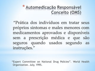 *
“Prática dos indivíduos em tratar seus
próprios sintomas e males menores com
medicamentos aprovados e disponíveis
sem a prescrição médica e que são
seguros quando usados segundo as
instruções.”
“Expert Committee on National Drug Policies”. World Health
Organization. July, 1995.
 