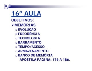 16ª AULA 
OBJETIVOS: 
MEMÓRIAS 
 EVOLUÇÃO 
 FREQÜÊNCIA 
 TECNOLOGIA 
 BARRAMENTO 
 TEMPO/ACESSO 
 ARMAZENAMENTO 
 BANCO DE MEMÓRIA 
APOSTILA PÁGINA: 176 A 186. 
 