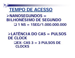 TEMPO DE ACESSO 
NANOSEGUNDOS = 
BILHONÉSIMO DE SEGUNDO 
 1 NS = 1SEG/1.000.000.000 
LATÊNCIA DO CAS = PULSOS 
DE CLOCK 
EX: CAS 3 = 3 PULSOS DE 
CLOCKS 
 